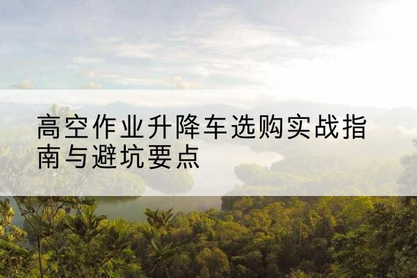瑞金升降车怎么选-高空作业升降车选购实战指南与避坑要点