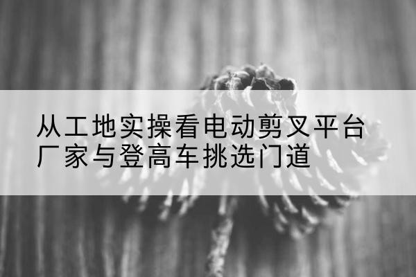 瑞金电动剪叉升降平台厂家-从工地实操看电动剪叉平台厂家与登高车挑选门道