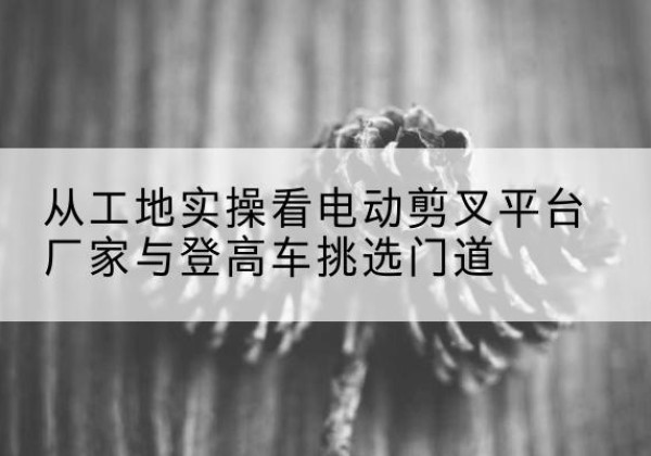 瑞金电动剪叉升降平台厂家-从工地实操看电动剪叉平台厂家与登高车挑选门道