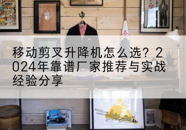 瑞金升降平台厂家推荐-移动剪叉升降机怎么选？2024年靠谱厂家推荐与实战经验分享